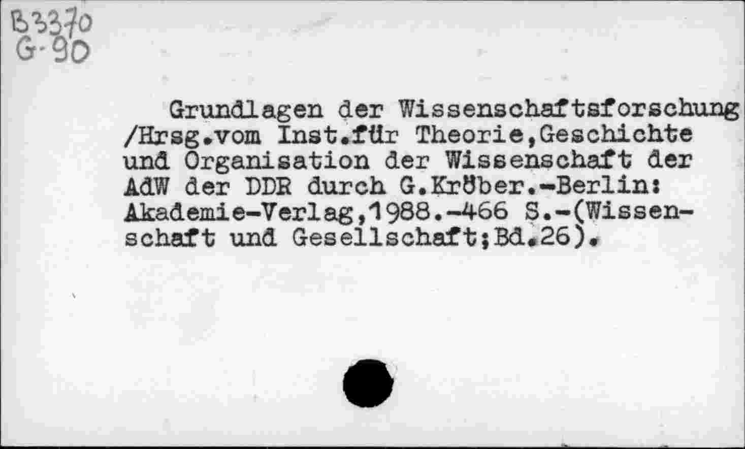 ﻿
G-
Grundlagen der Wissenschaftsforschung /Hrsg»vom Inst.für Theorie,Geschichte und Organisation der Wissenschaft der AdW der DDR durch G.Kröber.-Berlin: Akademie-Ver1ag,1988.-466 S.-(Wis s en-schaft und GesellschaftjBd#26).